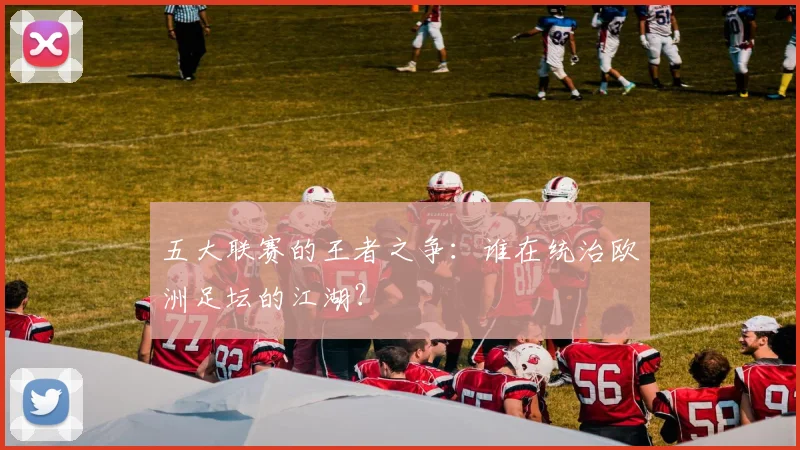 五大联赛的王者之争:谁在统治欧洲足坛的江湖?