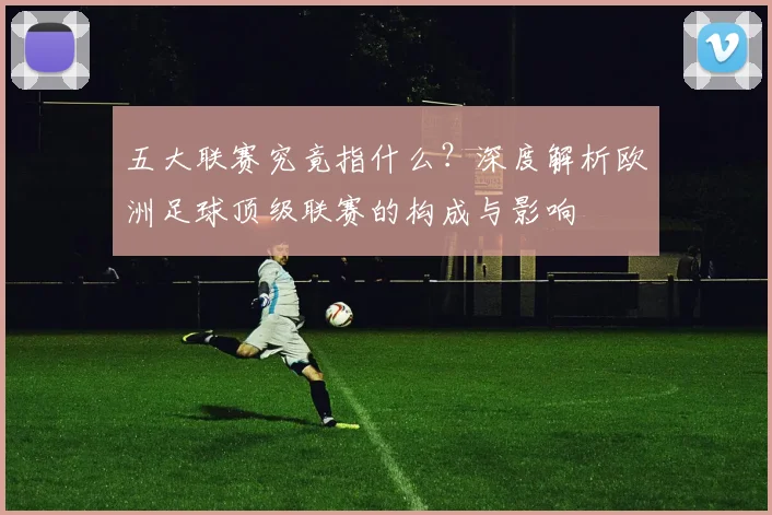 五大联赛究竟指什么？深度解析欧洲足球顶级联赛的构成与影响