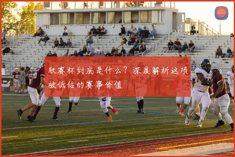 联赛杯到底是什么？深度解析这项被低估的赛事价值