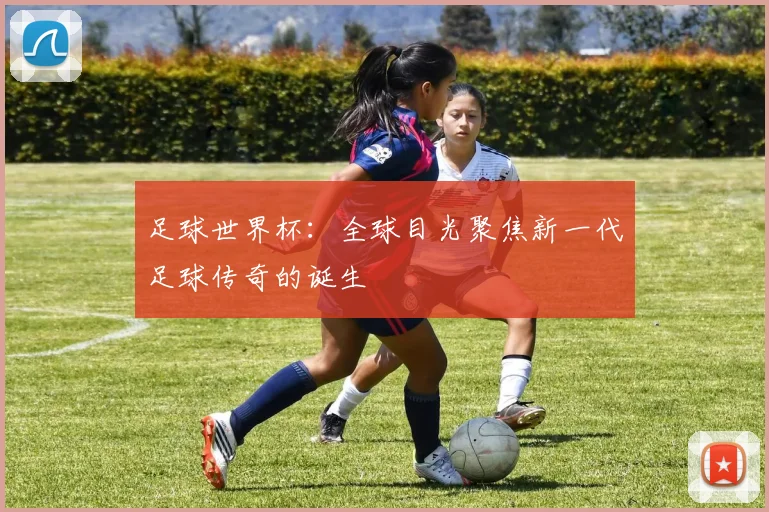 足球世界杯：全球目光聚焦新一代足球传奇的诞生
