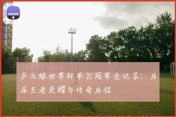 乒乓球世界杯单打冠军全记录:历届王者荣耀与传奇历程