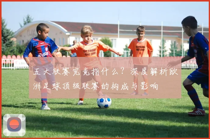 五大联赛究竟指什么?深度解析欧洲足球顶级联赛的构成与影响