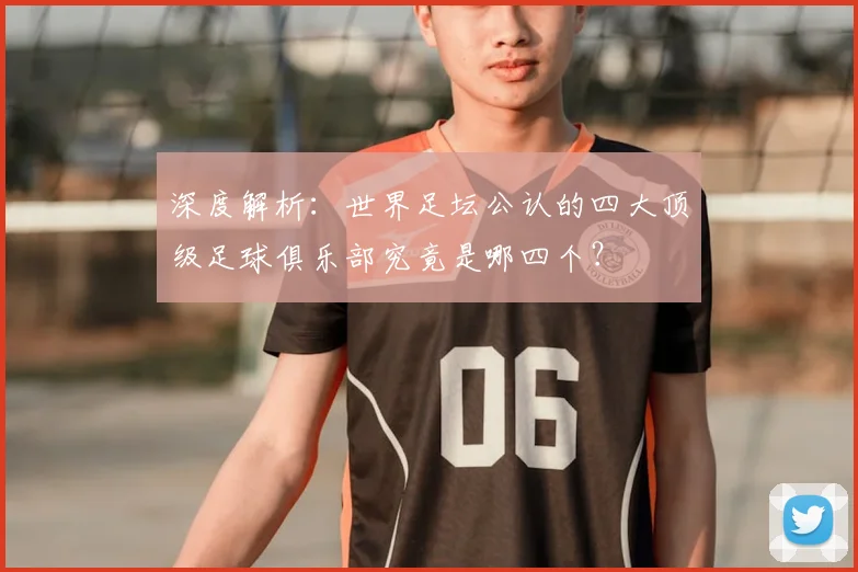 深度解析:世界足坛公认的四大顶级足球俱乐部究竟是哪四个?
