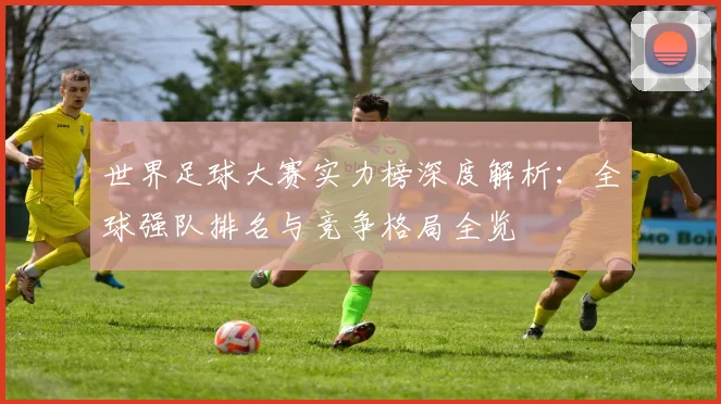 世界足球大赛实力榜深度解析：全球强队排名与竞争格局全览
