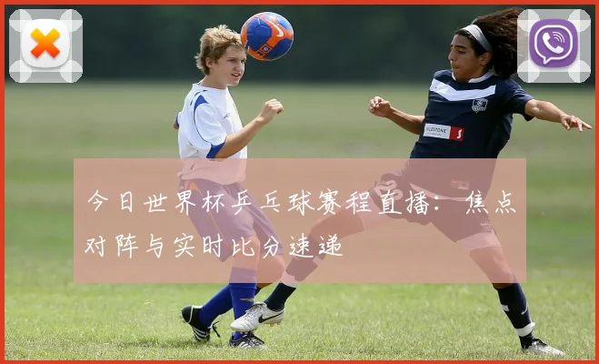 今日世界杯乒乓球赛程直播：焦点对阵与实时比分速递