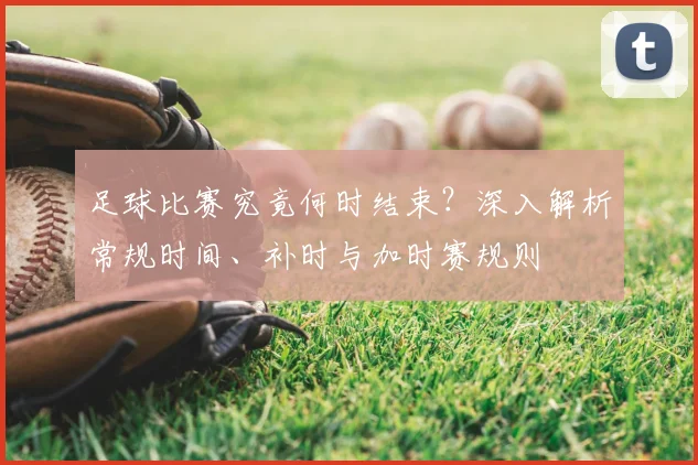 足球比赛究竟何时结束?深入解析常规时间、补时与加时赛规则